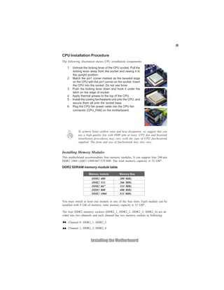 11


CPU Installation Procedure
The following illustration shows CPU installation components.

    1   Unhook the locking lever of the CPU socket. Pull the
        locking lever away from the socket and raising it to
        the upright position.
    2   Match the pin1 corner marked as the beveled edge
        on the CPU with the pin1 corner on the socket. Insert
        the CPU into the socket. Do not use force.
    3   Push the locking lever down and hook it under the
        latch on the edge of socket.
    4   Apply thermal grease to the top of the CPU.
    5   Install the cooling fan/heatsink unit onto the CPU, and
        secure them all onto the socket base.
    6   Plug the CPU fan power cable into the CPU fan
        connector (CPU_FAN) on the motherboard.




            To achieve better airflow rates and heat dissipation, we suggest that you
            use a high quality fan with 4800 rpm at least. CPU fan and heatsink
            installation procedures may vary with the type of CPU fan/heatsink
            supplied. The form and size of fan/heatsink may also vary.


Installing Memory Modules
This motherboard accommodates four memory modules. It can support four 240-pin
DDR2 1066 (AM2+)/800/667/533/400. The total memory capacity is 32 GB*.

DDR2 SDRAM memory module table

                     Memory module            Memory Bus
                       DDR2   400             200   MHz
                       DDR2   533             266   MHz
                       DDR2   667             333   MHz
                       DDR2   800             400   MHz
                       DDR2   1066            533   MHz

You must install at least one module in any of the four slots. Each module can be
installed with 8 GB of memory; total memory capacity is 32 GB*.

The four DDR2 memory sockets (DDR2_1, DDR2_2, DDR2_3, DDR2_4) are di-
vided into two channels and each channel has two memory sockets as following:

    Channel 0: DDR2_1, DDR2_2
    Channel 1: DDR2_3, DDR2_4



                      Installing the Motherboard
 
