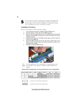 12


                 Do not remove any memory module from its antistatic packaging until
                 you are ready to install it on the motherboard. Handle the modules only
                 by their edges. Do not touch the components or metal parts. Always
                 wear a grounding strap when you handle the modules.

     Installation Procedure
     Refer to the following to install the memory modules.
         1        This motherboard supports unbuffered DDR2 SDRAM only.
         2        Push the latches on each side of the DIMM slot down.
         3        Align the memory module with the slot. The DIMM slots are keyed with
                  notches and the DIMMs are keyed with cutouts so that they can only be
                  installed correctly.
         4        Check that the cutouts on the DIMM module edge connector match the
                  notches in the DIMM slot.
         5        Install the DIMM module into the slot and press it firmly down until it
                  seats correctly. The slot latches are levered upwards and latch on to
                  the edges of the DIMM.
         6        Install any remaining DIMM modules.




                  For best performance and compatibility, we recommend that users
                  install DIMMs in the sequence of DIMM3, DIMM4, DIMM1 and
                  DIMM2.
      Recommend configuration for best performance and compatibility

     Number of DIMMs     DIMM 1    DIMM 2    DIMM 3    DIMM 4        AM2          AM2+ *
             1                                                  Single Channel Unganged Mode
             2                                                   Dual Channel   Ganged Mode
             3                                                  Single Channel Unganged Mode
             4                                                   Dual Channel   Ganged Mode



                           :operation with normal performance

                           :operation with the best performance




                               Installing the Motherboard
 