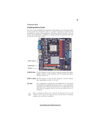 15


Expansion Slots
Installing Add-on Cards
The slots on this motherboard are designed to hold expansion cards and connect them
to the system bus. Expansion slots are a means of adding or enhancing the
motherboard’s features and capabilities. With these efficient facilities, you can
increase the motherboard’s capabilities by adding hardware that performs tasks that
are not part of the basic system.




PCIEX16 Slot     The PCI Express x16 slot is used to install an external PCI Express
                 graphics card that is fully compliant to the PCI Express Base Speci-
                 fication revision 2.0.

PCIE1~2 Slots The PCI Express x1 slots are fully compliant to the PCI Express
              Base Specification revision 1.1 as well.

PCI Slot         This motherboard is equipped with one standard PCI slot. PCI stands
                 for Peripheral Component Interconnect and is a bus standard for
                 expansion cards, which for the most part, is a supplement of the
                 older ISA bus standard. The PCI slot on this board is PCI v2.3
                 compliant.

           Before installing an add-on card, check the documentation for the card
           carefully. If the card is not Plug and Play, you may have to manually
           configure the card before installation.




                      Installing the Motherboard
 