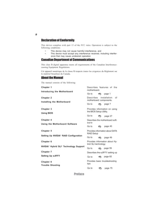 ii

     Declaration of Conformity
     This device complies with part 15 of the FCC rules. Operation is subject to the
     following conditions:
         •     This device may not cause harmful interference, and
         •     This device must accept any interference received, including interfer-
               ence that may cause undesired operation
     Canadian Department of Communications
     This class B digital apparatus meets all requirements of the Canadian Interference-
     causing Equipment Regulations.
     Cet appareil numérique de la classe B respecte toutes les exigences du Réglement sur
     le matériel brouilieur du Canada.

     About the Manual
     The manual consists of the following:

     Chapter 1                                         Describes features of the
                                                       motherboard.
     Introducing the Motherboard
                                                       Go to              page 1
     Chapter 2                                         Describes installation         of
                                                       motherboard components.
     Installing the Motherboard
                                                       Go to              page 7

     Chapter 3                                         Provides information on using
                                                       the BIOS Setup Utility.
     Using BIOS
                                                       Go to               page 27
     Chapter 4                                         Describes the motherboard soft-
                                                       ware
     Using the Motherboard Software
                                                       Go to              page 45

     Chapter 5                                         Provides information about SATA
                                                       RAID Setup
                          ®
     Setting Up NVIDIA RAID Configuration
                                                       Go to              page 49
     Chapter 6                                         Provides information about Hy-
                                                       brid SLI technology
     NVIDIA® Hybrid SLI® Technology Support
                                                       Go to              page 59
     Chapter 7                                         Describes the eJIFFY setting up
     Setting Up eJIFFY                                  Go to             page 65

     Chapter 8                                         Provides basic troubleshooting
                                                       tips
     Trouble Shooting
                                                        Go to              page 75


                                         Preface
 