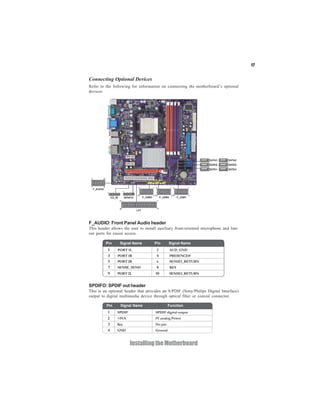17


Connecting Optional Devices
Refer to the following for information on connecting the motherboard’s optional
devices:




F_AUDIO: Front Panel Audio header
This header allows the user to install auxiliary front-oriented microphone and line-
out ports for easier access.

         Pin     Signal Name        Pin       Signal Name
         Pin     Signal Name                     Function
          1     PORT 1L               2       AUD_GND
          3     PORT 1R               4       PRESENCE#
          5     PORT 2R               6       SENSE1_RETURN
          7     SENSE_SEND            8       KEY
          9     PORT 2L              10       SENSE2_RETURN


SPDIFO: SPDIF out header
This is an optional header that provides an S/PDIF (Sony/Philips Digital Interface)
output to digital multimedia device through optical fiber or coaxial connector.

         Pin     Signal Name                  Function
          1     SPDIF                SPDIF digital output
          2    +5VA                  5V analog Power
          3    Key                   No pin
          4     GND                  Ground


                        Installing the Motherboard
 