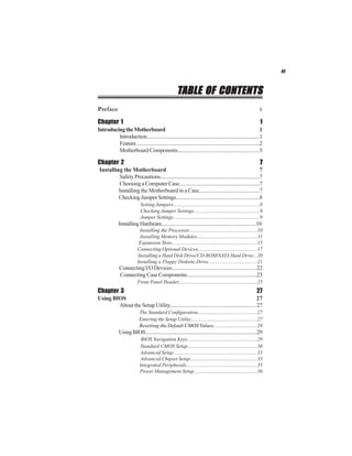 iii



                                                     TABLE OF CONTENTS
Preface                                                                                                       i

Chapter 1                                                                                                     1
Introducing the Motherboard                                                                                    1
         Introduction......................................................................................1
         Feature ..............................................................................................2
         Motherboard Components.............................................................5

Chapter 2                                                                                                     7
 Installing the Motherboard                                                                            7
          Safety Precautions...........................................................................7
          Choosing a Computer Case............................................................7
          Installing the Motherboard in a Case............................................7
          Checking Jumper Settings...............................................................8
                            Setting Jumpers...................................................................8
                            Checking Jumper Settings...................................................9
                            Jumper Settings...................................................................9
              Installing Hardware........................................................................10
                           Installing the Processor.....................................................10
                           Installing Memory Modules...............................................11
                           Expansion Slots..................................................................15
                          Connecting Optional Devices..............................................17
                          Installing a Hard Disk Drive/CD-ROM/SATA Hard Drive...20
                          Installing a Floppy Diskette Drive......................................21
              Connecting I/O Devices................................................................22
              Connecting Case Components....................................................23
                          Front Panel Header.............................................................25
Chapter 3                                                                                                   27
Using BIOS                                                                                      27
        About the Setup Utility................................................................ 27
                            The Standard Configuration..............................................27
                            Entering the Setup Utility....................................................27
                            Resetting the Default CMOS Values..................................28
              Using BIOS......................................................................................29
                             BIOS Navigation Keys......................................................29
                             Standard CMOS Setup......................................................30
                             Advanced Setup.................................................................33
                             Advanced Chipset Setup....................................................33
                            Integrated Peripherals.......................................................35
                            Power Management Setup.................................................36
 