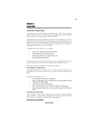 27


Chapter 3
Using BIOS

About the Setup Utility
The computer uses the latest “American Megatrends Inc. ” BIOS with support for
Windows Plug and Play. The CMOS chip on the motherboard contains the ROM
setup instructions for configuring the motherboard BIOS.

The BIOS (Basic Input and Output System) Setup Utility displays the system’s
configuration status and provides you with options to set system parameters. The
parameters are stored in battery-backed-up CMOS RAM that saves this information
when the power is turned off. When the system is turned back on, the system is
configured with the values you stored in CMOS.

The BIOS Setup Utility enables you to configure:

     •    Hard drives, diskette drives and peripherals
     •    Video display type and display options
     •    Password protection from unauthorized use
     •    Power Management features

The settings made in the Setup Utility affect how the computer performs. Before
using the Setup Utility, ensure that you understand the Setup Utility options.

This chapter provides explanations for Setup Utility options.
The Standard Configuration
A standard configuration has already been set in the Setup Utility. However, we
recommend that you read this chapter in case you need to make any changes in the
future.


This Setup Utility should be used:
     •    when changing the system configuration
     •    when a configuration error is detected and you are prompted to make
          changes to the Setup Utility
     •    when trying to resolve IRQ conflicts
     •    when making changes to the Power Management configuration
     •    when changing the password or making other changes to the Security
          Setup

Entering the Setup Utility
When you power on the system, BIOS enters the Power-On Self Test (POST)
routines. POST is a series of built-in diagnostics performed by the BIOS. After the
POST routines are completed, the following message appears:

Press DEL to enter SETUP

                                     Using BIOS
 