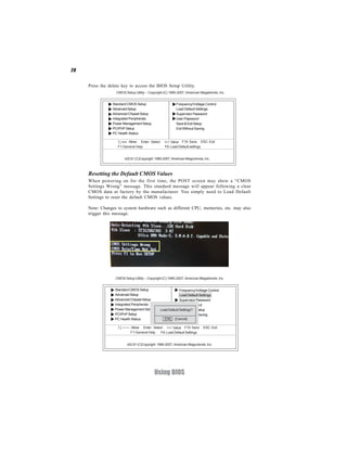 28


     Press the delete key to access the BIOS Setup Utility.
                   CMOS Setup Utility -- Copyright (C) 1985-2007, American Megatrends, Inc.


                 Standard CMOS Setup                        Frequency/Voltage Control
                 Advanced Setup                             Load Default Settings
                 Advanced Chipset Setup                     Supervisor Password
                 Integrated Peripherals                     User Password
                 Power Management Setup                     Save & Exit Setup
                 PCI/PnP Setup                              Exit Without Saving
                 PC Health Status

                      < > : Move Enter : Select     +/-/: Value F10: Save ESC: Exit
                    F1:General Help                 F9: Load Default settings


                        v02.61 (C)Copyright 1985-2007, American Mega trends, Inc.



     Resetting the Default CMOS Values
     When powering on for the first time, the POST screen may show a “CMOS
     Settings Wrong” message. This standard message will appear following a clear
     CMOS data at factory by the manufacturer. You simply need to Load Default
     Settings to reset the default CMOS values.

     Note: Changes to system hardware such as different CPU, memories, etc. may also
     trigger this message.




                  CMOS Setup Utility -- Copyright (C) 1985-2007, American Megatrends, Inc.


                  Standard CMOS Setup                          Frequenvy/Voltage Control
                  Advanced Setup                               Load Default Settings
                  Advanced Chipset Setup                       Supervisor Password
                  Integrated Peripherals                       User Password
                  Power Management Setup          Load Default Settings? Setup
                                                               Save & Exit
                  PCI/PnP Setup                                Exit Without Saving
                  PC Health Status                  [Ok] [Cancel]

                            : Move Enter : Select +/-/: Value F10: Save      ESC: Exit
                            F1:General Help    F9: Load Default Settings


                         v02.61 (C)Copyright 1985-2007, American Mega trends, Inc.




                                            Using BIOS
 