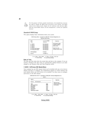 30


               For the purpose of better product maintenance, the manufacture reserves
               the right to change the BIOS items presented in this manual. The BIOS
               setup screens shown in this chapter are for reference only and may differ
               from the actual BIOS. Please visit the manufacture’s website for updated
               manual.


     Standard CMOS Setup
     This option displays basic information about your system.
                   CMOS Setup Utility -- Copyright (C) 1985-2007, American Megatrends, Inc.
                                           Standard CMOS Setup

                  Date                          Tue 03/10/2008                Help Item
                  Time                          00:06:58
                                                                        User [Enter], [TAB]
                    SATA 1                      Not Detected
                                                                        or [SHIFT-TAB] to
                    SATA 2                      Not Detected
                                                                        select a field.
                    SATA 3                      Not Detected
                    SATA 4                      Not Detected
                                                                        Use [+] or [-] to
                    Primary IDE Master          Not Detected
                                                                        configure system Date.
                    Primary IDE Slave           Not Detected

                  IDE BusMaster                 Enabled
                 Drive A:                       1.44 MB 31/2”


                          < > : Move Enter : Select +/-/: Value F10: Save ESC: Exit
                              F1: General Help     F9: Load Default settings

     Date & Time
     The Date and Time items show the current date and time on the computer. If you are
     running a Windows OS, these items are automatically updated whenever you make
     changes to the Windows Date and Time Properties utility.

       SATA 1~4/Primary IDE Master/Slave
     Your computer has one IDE channel which can be installed with one or two devices
     (Master and Slave). In addition, this motherboard supports six SATA channels and
     each channel allows one SATA device to be installed. Use these items to configure
     each device on the IDE channel.
                 CMOS SETUP UTILITY - Copyright (C) 1985-2007, American Megatrends, Inc.
                                                 SATA 1

                  SATA 1
                                                                              Help Item
                  Device :    Not Detected
                                                                          Select the type
                  Type                                  Auto              of device connected
                  LBA/Large Mode                        Auto              to the system.
                  Block Mode                            Auto
                  PIO Mode                              Auto
                  DMA Mode                              Auto
                  S.M.A.R.T                             Auto
                  32Bit Data Transfer                   Enabled



                         < > : Move Enter : Select +/-/: Value F10: Save ESC: Exit
                             F1: General Help     F9: Load Default settings




                                             Using BIOS
 