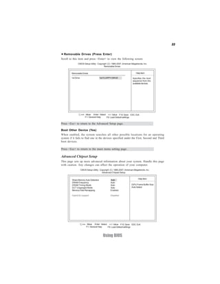 33


  Removable Drives (Press Enter)
Scroll to this item and press <Enter> to view the following screen:
                CMOS Setup Utility - Copyright (C) 1985-2007, American Megatrends, Inc.
                                           Removable Drives


         Removable Drives                                                     Help Item

         1st Drive                      1st FLOPPY DRIVE                  Specifies the boot
                                                                          sequence from the
                                                                          available devices.




                     < > : Move Enter : Select +/-/: Value F10: Save ESC: Exit
                         F1: General Help     F9: Load Default settings

Press <Esc> to return to the Advanced Setup page.

Boot Other Device (Yes)
When enabled, the system searches all other possible locations for an operating
system if it fails to find one in the devices specified under the First, Second and Third
boot devices.

Press <Esc> to return to the main menu setting page.

Advanced Chipset Setup
This page sets up more advanced information about your system. Handle this page
with caution. Any changes can affect the operation of your computer.
                     CMOS Setup Utility - Copyright (C) 1985-2007, American Megatrends, Inc.
                                            Advanced Chipset Setup

                                                                                Help Item
         Share Memory Auto Detection                Auto
         DRAM Frequency                             Auto
         DRAM Timing Mode                           Auto                 iGPU Frame Buffer Size
         DCT Unganged Mode                          Auto                 Auto Detect
         Memory Hole Remapping                      Enabled

         Hybrid SLI support                         Disabled




                       < > : Move Enter : Select +/-/: Value F10: Save ESC: Exit
                           F1: General Help     F9: Load Default settings



                                            Using BIOS
 