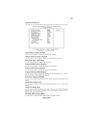35


Integrated Peripherals
This page sets up some parameters for peripheral devices connected to the system.
              CMOS Setup Utility - Copyright (C) 1985-2007, American Megatrends, Inc.
                                       Integrated Peripherals

           Onboard IDE Controller                Enabled                Help Item
           OnChip S-ATA Controller               Enabled
           SATA Mode select                      SATA Mode
           Onboard AUDIO Function                Enabled
           Onboard LAN Function                  Enabled
           Onboard LAN Boot ROM                  Disabled
           Serial Port1 Address                  3F8/IRQ4
           Parallel Port Address                 378
             Parallel Port Mode                  ECP
               ECP Mode DMA Channel              DMA3
             Parallel Port IRQ                   IRQ7
           USB Controller                        Enabled
           Legacy USB Support                    Enabled




                  < > : Move Enter : Select +/-/: Value F10: Save ESC: Exit
                      F1: General Help     F9: Load Default settings

Onboard IDE Controller (Enabled)
Use this item to enable or disable the onboard IDE interface.
Onboard S-ATA Controller (Enabled)
This item allows you to enable or disable the onboard SATA controller.
SATA Mode select (SATA Mode)
Use this item to select the mode of the Serial ATA.
Onboard AUDIO Function (Enabled)
Use this item to enable or disable the onboard Audio function.
Onboard LAN Function (Enabled)
Use this item to enable or disable the onboard LAN function.
Onboard LAN Boot ROM (Disabled)
Use this item to enable or disable the booting from the onboard LAN or a network
add-in card with a remote boot ROM installed.
Serial Port1 Address (3F8/IRQ4)
Use this item to enable or disable the onboard COM1 serial port, and to assign a port
address.
Parallel Port Address (378)
Use this item to enable or disable the onboard Parallel port, and to assign a port
address.
Parallel Port Mode (ECP)
Use this item to select the parallel port mode. You can select Normal (Standard
Parallel Port), ECP (Extended Capabilities Port), EPP (Enhanced Parallel Port), or
BPP (Bi-Directional Parallel Port).
ECP Mode DMA Channel (DMA3)
Use this item to assign the DMA Channel under ECP Mode function.

                                      Using BIOS
 