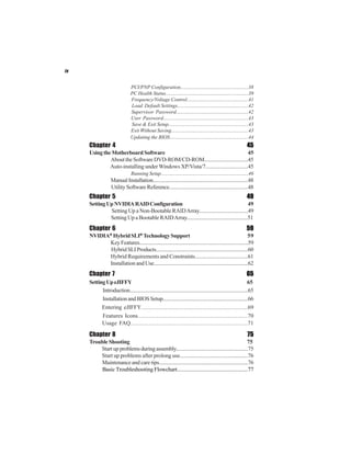 iv


                                  PCI/PNP Configuration.....................................................38
                                  PC Health Status................................................................39
                                  Frequency/Voltage Control................................................41
                                  Load Default Settings.......................................................42
                                  Supervisor Password........................................................42
                                  User Password..................................................................43
                                  Save & Exit Setup..............................................................43
                                  Exit Without Saving............................................................43
                                  Updating the BIOS.............................................................44
     Chapter 4                                                                                                      45
     Using the Motherboard Software                                                  45
              About the Software DVD-ROM/CD-ROM.................................45
              Auto-installing under Windows XP/Vista/7...............................45
                                  Running Setup....................................................................46
                    Manual Installation........................................................................48
                    Utility Software Reference............................................................48
     Chapter 5                                                                                                      49
     Setting Up NVIDIA RAID Configuration                                                  49
              Setting Up a Non-Bootable RAID Array....................................49
              Setting Up a Bootable RAID Array.............................................51
     Chapter 6                                                                                                      59
     NVIDIA® Hybrid SLI® Technology Support                                                               59
           Key Features...................................................................................59
            Hybrid SLI Products......................................................................60
           Hybrid Requirements and Constraints.......................................61
           Installation and Use.......................................................................62
     Chapter 7                                                                                                      65
     Setting Up eJIFFY                                                                                                65
           Introduction..........................................................................................65
           Installation and BIOS Setup.................................................................66
           Entering eJIFFY.............................................................................................69
           Features Icons...........................................................................................70
           Usage FAQ.................................................................................................71

     Chapter 8                                                                                                      75
     Trouble Shooting                                                                              75
         Start up problems during assembly.......................................................75
         Start up problems after prolong use.................................................76
         Maintenance and care tips..................................................................76
         Basic Troubleshooting Flowchart...................................................77
 