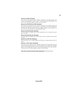 37


Resume By RING (Disabled)
The system can be turned off with a software command. If you enable this item, the
system can automatically resume if there is an incoming call on the Modem. You
must use an ATX power supply in order to use this feature.
Resume By PCI/PCI-E/Lan PME (Disabled)
The system can be turned off with a software command. If you enable this item, the
system can automatically resume if there is an incoming call on the PCI Modem or
PCI LAN card. You must use an ATX power supply in order to use this feature. Use
this item to do wake-up action if inserting the PCI card.
Resume By PS2 KB (S3) (Disabled)
This item enables or disables you to allow keyboard activity to awaken the system
from S3 mode.
Resume By PS2 MS (S3) (Disabled)
This item enables or disables you to allow mouse activity to awaken the system from
S3 mode.
Resume By USB (S3) (Disabled)
This item allows you to enable/disable the USB device wakeup function from S3
mode.
Resume on RTC Alarm (Disabled)
The system can be turned off with a software command. If you enable this item, the
system can automatically resume at a fixed time based on the system’s RTC (realtime
clock). Use the items below this one to set the date and time of the wake-up alarm.
You must use an ATX power supply in order to use this feature.


Press <Esc> to return to the main menu setting page.




                                 Using BIOS
 
