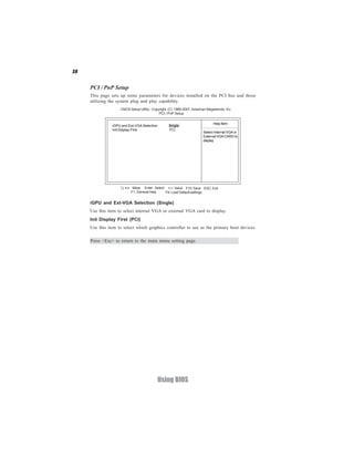 38


     PCI / PnP Setup
     This page sets up some parameters for devices installed on the PCI bus and those
     utilizing the system plug and play capability.
                    CMOS Setup Utility - Copyright (C) 1985-2007, American Megatrends, Inc.
                                             PCI / PnP Setup

                                                                               Help Item
                iGPU and Ext-VGA Selection        Single
                Init Display First                PCI
                                                                        Select Internal VGA or
                                                                        External VGA CARD to
                                                                        display




                       < > : Move Enter : Select +/-/: Value F10: Save ESC: Exit
                           F1: General Help     F9: Load Default settings


     iGPU and Ext-VGA Selection (Single)
     Use this item to select internal VGA or external VGA card to display.
     Init Display First (PCI)
     Use this item to select which graphics controller to use as the primary boot devices.

     Press <Esc> to return to the main menu setting page.




                                             Using BIOS
 