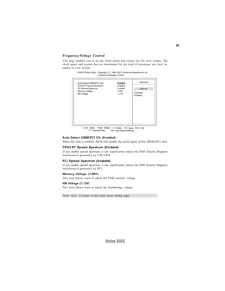 41


Frequency/Voltage Control
This page enables you to set the clock speed and system bus for your system. The
clock speed and system bus are determined by the kind of processor you have in-
stalled in your system.
            CMOS Setup Utility - Copyright (C) 1985-2007, American Megatrends, Inc.
                                 Frequency/Voltage Control


            Auto Detect DIMM/PCI CIK                Enabled               Help item
            CPU/LDT Spread Spectrum                 Enabled
            PCI Spread Spectrum                     Enabled               Options
            Memory Voltage                          1.90V
            NB Voltage                              1.13V            Disabled
                                                                     Enabled




                   < > : Move Enter : Select +/-/: Value F10: Save ESC: Exit
                       F1: General Help     F9: Load Default settings


Auto Detect DIMM/PCI Clk (Enabled)
When this item is enabled, BIOS will disable the clock signal of free DIMM/PCI slots.
CPU/LDT Spread Spectrum (Enabled)
If you enable spread spectrum, it can significantly reduce the EMI (Electro-Magnetic
Interference) generated by CPU/LDT.
PCI Spread Spectrum (Enabled)
If you enable spread spectrum, it can significantly reduce the EMI (Electro-Magnetic
Interference) generated by PCI.
Memory Voltage (1.90V)
This item allows users to adjust the DDR memory voltage.
NB Voltage (1.13V)
This item allows users to adjust the Northbridge voltage.

Press <Esc> to return to the main menu setting page.




                                       Using BIOS
 