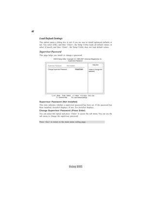42


     Load Default Settings
     This option opens a dialog box to ask if you are sure to install optimized defaults or
     not. You select [OK], and then <Enter>, the Setup Utility loads all default values; or
     select [Cancel], and then <Enter>, the Setup Utility does not load default values.

     Supervisor Password
     This page helps you install or change a password.
                      CMOS Setup Utility - Copyright (C) 1985-2007, American Megatrends, Inc.
                                            Supervisor Password

                                                                               Help item
               Supervisor Password       :Not Installed

               Change Supervisor Password                 Press Enter    Install or Change the
                                                                         password.




                      < > : Move Enter : Select +/-/: Value F10: Save ESC: Exit
                          F1: General Help     F9: Load Default settings

     Supervisor Password (Not Installed)
     This item indicates whether a supervisor password has been set. If the password has
     been installed, Installed displays. If not, Not Installed displays.
     Change Supervisor Password (Press Enter)
     You can select this option and press <Enter> to access the sub menu. You can use the
     sub menu to change the supervisor password.

     Press <Esc> to return to the main menu setting page.




                                             Using BIOS
 
