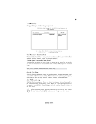 43


User Password
This page helps you install or change a password.
                    CMOS Setup Utility - Copyright (C) 1985-2007, American Megatrends, Inc.
                                             User Password


           User Password           : Not Installed                         Help item

           Change User Password                      Press Enter     Install or Change the
                                                                     password.




                    < > : Move Enter : Select +/-/: Value F10: Save ESC: Exit
                        F1: General Help     F9: Load Default settings

User Password (Not Installed)
This item indicates whether a user password has been set. If the password has been
installed, Installed displays. If not, Not Installed displays.
Change User Password (Press Enter)
You can select this option and press <Enter> to access the sub menu. You can use the
sub menu to change the user password. This item will show if the supervisor password
is set.

Press <Esc> to return to the main menu setting page.

Save & Exit Setup
Highlight this item and press <Enter> to save the changes that you have made in the
Setup Utility and exit the Setup Utility. When the Save and Exit dialog box appears,
select [OK] to save and exit, or select [Cancel] to return to the main menu.

Exit Without Saving
Highlight this item and press <Enter> to discard any changes that you have made in
the Setup Utility and exit the Setup Utility. When the Exit Without Saving dialog
box appears, select [OK] to discard changes and exit, or select [Cancel] to return to
the main menu.

        If you have made settings that you do not want to save, use the “Exit Without
        Saving” item and select [OK] to discard any changes you have made.




                                      Using BIOS
 