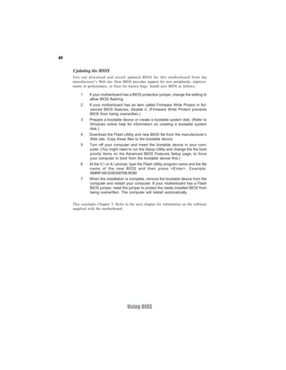 44


     Updating the BIOS
     You can download and install updated BIOS for this motherboard from the
     manufacturer’s Web site. New BIOS provides support for new peripherals, improve-
     ments in performance, or fixes for known bugs. Install new BIOS as follows:

         1     If your motherboard has a BIOS protection jumper, change the setting to
               allow BIOS flashing.
         2     If your motherboard has an item called Firmware Write Protect in Ad-
               vanced BIOS features, disable it. (Firmware Write Protect prevents
               BIOS from being overwritten.)
         3     Prepare a bootable device or create a bootable system disk. (Refer to
               Windows online help for information on creating a bootable system
               disk.)
         4     Download the Flash Utility and new BIOS file from the manufacturer’s
               Web site. Copy these files to the bootable device.
         5     Turn off your computer and insert the bootable device in your com-
               puter. (You might need to run the Setup Utility and change the the boot
               priority items on the Advanced BIOS Features Setup page, to force
               your computer to boot from the bootable device first.)
         6     At the C: or A: prompt, type the Flash Utility program name and the file
               name of the new BIOS and then press <Enter>. Example:
               AMINF340.EXE040706.ROM
         7     When the installation is complete, remove the bootable device from the
               computer and restart your computer. If your motherboard has a Flash
               BIOS jumper, reset the jumper to protect the newly installed BIOS from
               being overwritten. The computer will restart automatically.


     This concludes Chapter 3. Refer to the next chapter for information on the software
     supplied with the motherboard.




                                      Using BIOS
 