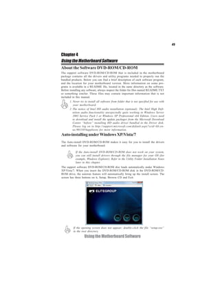 45


Chapter 4
Using the Motherboard Software
About the Software DVD-ROM/CD-ROM
The support software DVD-ROM/CD-ROM that is included in the motherboard
package contains all the drivers and utility programs needed to properly run the
bundled products. Below you can find a brief description of each software program,
and the location for your motherboard version. More information on some pro-
grams is available in a README file, located in the same directory as the software.
Before installing any software, always inspect the folder for files named README.TXT
or something similar. These files may contain important information that is not
included in this manual.
       1. Never try to install all software from folder that is not specified for use with
          your motherboard.
       2. The notice of Intel HD audio installation (optional): The Intel High Defi-
          nition audio functionality unexpectedly quits working in Windows Server
          2003 Service Pack 1 or Windows XP Professional x64 Edition. Users need
          to download and install the update packages from the Microsoft Download
          Center “before” installing HD audio driver bundled in the Driver disk.
          Please log on to http://support.microsoft.com/default.aspx?scid=kb;en-
          us;901105#appliesto for more information.
Auto-installing under Windows XP/Vista/7
The Auto-install DVD-ROM/CD-ROM makes it easy for you to install the drivers
and software for your motherboard.

            If the Auto-install DVD-ROM/CD-ROM does not work on your system,
            you can still install drivers through the file manager for your OS (for
            example, Windows Explorer). Refer to the Utility Folder Installation Notes
            later in this chapter.
The support software DVD-ROM/CD-ROM disc loads automatically under Windows
XP/Vista/7. When you insert the DVD-ROM/CD-ROM disk in the DVD-ROM/CD-
ROM drive, the autorun feature will automatically bring up the install screen. The
screen has three buttons on it, Setup, Browse CD and Exit.




          If the opening screen does not appear; double-click the file “setup.exe”
          in the root directory.
                   Using the Motherboard Software
 