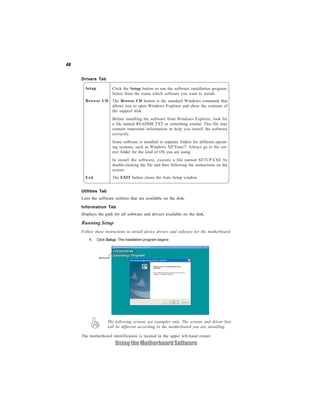 46


     Drivers Tab

       Setup            Click the Setup button to run the software installation program.
                        Select from the menu which software you want to install.
       Browse CD The Browse CD button is the standard Windows command that
                 allows you to open Windows Explorer and show the contents of
                 the support disk.
                        Before installing the software from Windows Explorer, look for
                        a file named README.TXT or something similar. This file may
                        contain important information to help you install the software
                        correctly.
                        Some software is installed in separate folders for different operat-
                        ing systems, such as Windows XP/Vista/7. Always go to the cor-
                        rect folder for the kind of OS you are using.
                        In install the software, execute a file named SETUP.EXE by
                        double-clicking the file and then following the instructions on the
                        screen.
       Exit             The EXIT button closes the Auto Setup window.


     Utilities Tab
     Lists the software utilities that are available on the disk.

     Information Tab
     Displays the path for all software and drivers available on the disk.

     Running Setup
     Follow these instructions to install device drivers and software for the motherboard:
         1.    Click Setup. The installation program begins:




                     The following screens are examples only. The screens and driver lists
                     will be different according to the motherboard you are installing.

     The motherboard identification is located in the upper left-hand corner.
                          Using the Motherboard Software
 