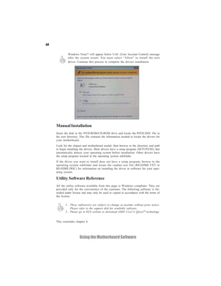 48


              Windows Vista/7 will appear below UAC (User Account Control) message
              after the system restart. You must select “Allow” to install the next
              driver. Continue this process to complete the drivers installation.




     Manual Installation
     Insert the disk in the DVD-ROM/CD-ROM drive and locate the PATH.DOC file in
     the root directory. This file contains the information needed to locate the drivers for
     your motherboard.
     Look for the chipset and motherboard model; then browse to the directory and path
     to begin installing the drivers. Most drivers have a setup program (SETUP.EXE) that
     automatically detects your operating system before installation. Other drivers have
     the setup program located in the operating system subfolder.
     If the driver you want to install does not have a setup program, browse to the
     operating system subfolder and locate the readme text file (README.TXT or
     README.DOC) for information on installing the driver or software for your oper-
     ating system.

     Utility Software Reference
     All the utility software available from this page is Windows compliant. They are
     provided only for the convenience of the customer. The following software is fur-
     nished under license and may only be used or copied in accordance with the terms of
     the license.

            1. These software(s) are subject to change at anytime without prior notice.
               Please refer to the support disk for available software.
            2. Please go to ECS website to download AMD Cool’n’QuietTM technology.


     This concludes chapter 4.




                        Using the Motherboard Software
 