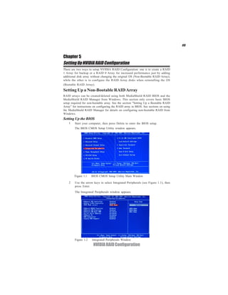 49


Chapter 5
Setting Up NVIDIA RAID Configuration
There are two ways to setup NVIDIA RAID Configuration: one is to create a RAID
1 Array for backup or a RAID 0 Array for increased performance just by adding
additional disk array without changing the original OS (Non-Bootable RAID Array);
while the other is to configure the RAID Array disks when reinstalling the OS
(Bootable RAID Array).
Setting Up a Non-Bootable RAID Array
RAID arrays can be created/deleted using both MediaShield RAID BIOS and the
MediaShield RAID Manager from Windows. This section only covers basic BIOS
setup required for non-bootable array. See the section "Setting Up a Bootable RAID
Array” for instructions on configuring the RAID array in BIOS. See sections on using
the MediaShield RAID Manager for details on configuring non-bootable RAID from
Windows.
Setting Up the BIOS
    1    Start your computer, then press Delete to enter the BIOS setup.
         The BIOS CMOS Setup Utility window appears.




        Figure 1.1    BIOS CMOS Setup Utility Main Window

    2    Use the arrow keys to select Integrated Peripherals (see Figure 1.1), then
         press Enter.
         The Integrated Peripherals window appears.




        Figure 1.2    Integrated Peripherals Window
                       NVIDIA RAID Configuration
 