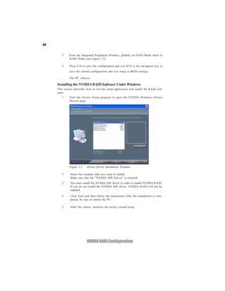 50


        3     From the Integrated Peripherals Window, globally set SATA Mode select to
              RAID Mode (see Figure 1.2).

        4     Press F10 to save the configuration and exit (F10 is the navigation key to
              save the current configuration and exit setup in BIOS setting).

              The PC reboots.

     Installing the NVIDIA RAID Software Under Windows
     This section describes how to run the setup application and install the RAID soft-
     ware.
        1     Start the nForce Setup program to open the NVIDIA Windows nForce
              Drivers page.




              Figure 1.3    nForce Driver Installation Window

        2      Select the modules that you want to install.
               Make sure that the “NVIDIA IDE Driver” is selected.
        3      You must install the NVIDIA IDE driver in order to enable NVIDIA RAID.
               If you do not install the NVIDIA IDE driver, NVIDIA RAID will not be
               enabled.

        4      Click Next and then follow the instructions.After the installation is com-
               pleted, be sure to reboot the PC.

        5      After the reboot, initialize the newly created array.




                            NVIDIA RAID Configuration
 