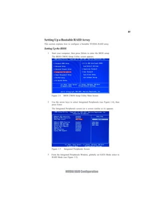 51


Setting Up a Bootable RAID Array
This section explains how to configure a bootable NVIDIA RAID array.

Setting Up the BIOS
   1   Start your computer, then press Delete to enter the BIOS setup.
       The BIOS CMOS Setup Utility screen appears.




       Figure 1.4   BIOS CMOS Setup Utility Main Screen


   2   Use the arrow keys to select Integrated Peripherals (see Figure 1.4), then
       press Enter.
       The Integrated Peripherals screen (or a screen similar to it) appears.




       Figure 1.5   Integrated Peripherals Screen

   3   From the Integrated Peripherals Window, globally set SATA Mode select to
       RAID Mode (see Figure 1.5).




                      NVIDIA RAID Configuration
 