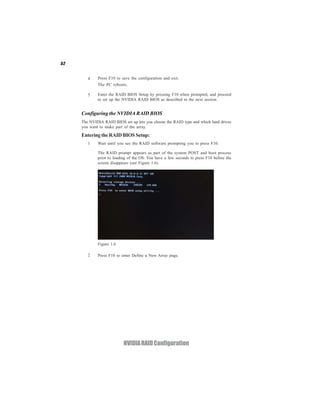 52


        4    Press F10 to save the configuration and exit.
             The PC reboots.

        5    Enter the RAID BIOS Setup by pressing F10 when prompted, and proceed
             to set up the NVIDIA RAID BIOS as described in the next section.


     Configuring the NVIDIA RAID BIOS
     The NVIDIA RAID BIOS set up lets you choose the RAID type and which hard drives
     you want to make part of the array.

     Entering the RAID BIOS Setup:
        1    Wait until you see the RAID software prompting you to press F10.

             The RAID prompt appears as part of the system POST and boot process
             prior to loading of the OS. You have a few seconds to press F10 before the
             screen disappears (see Figure 1.6).




             Figure 1.6

        2    Press F10 to enter Define a New Array page.




                           NVIDIA RAID Configuration
 