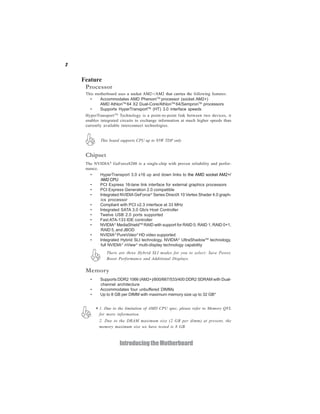2


    Feature
     Processor
     This motherboard uses a socket AM2+/AM2 that carries the following features:
       •     Accommodates AMD PhenomTM processor (socket AM2+)
             AMD AthlonTM 64 X2 Dual-Core/AthlonTM 64/SempronTM processors
       •     Supports HyperTransportTM (HT) 3.0 interface speeds
     HyperTransport TM Technology is a point-to-point link between two devices, it
     enables integrated circuits to exchange information at much higher speeds than
     currently available interconnect technologies.


             This board supports CPU up to 95W TDP only


     Chipset
     The NVIDIA® GeForce8200 is a single-chip with proven reliability and perfor-
     mance.
       •    HyperTransport 3.0 x16 up and down links to the AMD socket AM2+/
            AM2 CPU
       •    PCI Express 16-lane link interface for external graphics processors
       •    PCI Express Generation 2.0 compatible
       •    Integrated NVIDIA GeForce® Series DirectX 10 Vertex Shader 4.0 graph-
            ics processor
       •    Compliant with PCI v2.3 interface at 33 MHz
       •    Integrated SATA 3.0 Gb/s Host Controller
       •    Twelve USB 2.0 ports supported
       •    Fast ATA-133 IDE controller
       •    NVIDIA® MediaShieldTM RAID with support for RAID 0, RAID 1, RAID 0+1,
            RAID 5, and JBOD
       •    NVIDIA® PureVideo® HD video supported
       •    Integrated Hybrid SLI technology, NVIDIA® UltraShadowTM technology,
            full NVIDIA® nView® multi-display technology capability
                  There are three Hybrid SLI modes for you to select: Save Power,
                  Boost Performance and Additional Displays.

     Memory
       •     Supports DDR2 1066 (AM2+)/800/667/533/400 DDR2 SDRAM with Dual-
             channel architecture
       •     Accommodates four unbuffered DIMMs
       •     Up to 8 GB per DIMM with maximum memory size up to 32 GB*


           * 1. Due to the limitation of AMD CPU spec, please refer to Memory QVL
             for more information.
             2. Due to the DRAM maximum size (2 GB per dimm) at present, the
             memory maximum size we have tested is 8 GB.



                        Introducing the Motherboard
 