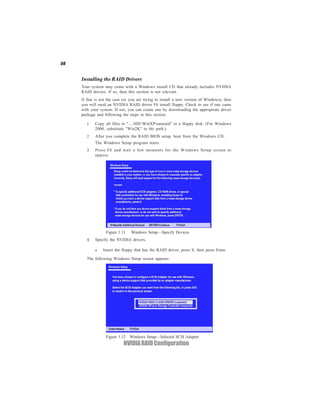 56


     Installing the RAID Drivers
     Your system may come with a Windows install CD that already includes NVIDIA
     RAID drivers. If so, then this section is not relevant.
     If that is not the case (or you are trying to install a new version of Windows), then
     you will need an NVIDIA RAID driver F6 install floppy. Check to see if one came
     with your system. If not, you can create one by downloading the appropriate driver
     package and following the steps in this section.

        1   Copy all files in "…IDEWinXPsataraid" to a floppy disk. (For Windows
            2000, substitute "Win2K" in the path.)
        2   After you complete the RAID BIOS setup, boot from the Windows CD.
            The Windows Setup program starts.
        3   Press F6 and wait a few moments for the Windows Setup screen to
            appear.




                  Figure 1.11    Windows Setup—Specify Devices
        4   Specify the NVIDIA drivers.

            a    Insert the floppy that has the RAID driver, press S, then press Enter.

        The following Windows Setup screen appears:




                  Figure 1.12 Windows Setup—Selected SCSI Adapter
                            NVIDIA RAID Configuration
 