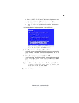 57


       b   Select “NVIDIA RAID CLASS DRIVER (required)” and then press Enter.

       c    Press S again at the Specify Devices screen, then press Enter.

       d   Select “NVIDIA NForce Storage Controller (required)” and then press
           Enter.
  The following Windows Setup screen appears listing both drivers:.




            Figure 1.13 Windows Setup—NVIDIA drives listed

  5    Press Enter to continue with Windows XP Installation.
       Be sure to leave the floppy disk inserted in the floppy drive until the blue
       screen portion of Windows XP installation is completed, then take out the
       floppy.
  6    Follow the instructions on how to install Windows XP.
       After Windows XP is completely installed, it is recommended that you
       install the ForceWare software in order to access the MediaShield RAID
       Management tool.

  Note:     Each time you add a new hard drive to a RAID array, the RAID driver
            will have to be installed under Windows once for that hard drive. After
            that, the driver will not have to be installed.


This concludes chapter 5.




                      NVIDIA RAID Configuration
 