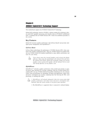 59




Chapter 6
NVIDIA® Hybrid SLI® Technology Support
This motherboard supports the NVIDIA® Hybrid SLI® Technology.

Hybrid SLI® technology, based on NVIDIA’s industry-leading SLI technology, deliv-
ers multi-GPU (graphics processing unit) benefits when an NVIDIA® motherboard
GPU is combined with an NVIDIA discrete GPU. Follow the installation procedure in
this section.

Key Features
Hybrid SLI increases graphics performance with GeForce Boost® and provides intel-
ligent power management with HybridPowerTM.

GeForce Boost
GeForce Boost turbocharges the performance of NVIDIA discrete GPUs when com-
bined with NVIDIA motherboard GPUs. Plug any NVIDIA Hybrid SLI-enabled GPU
into any NVIDIA Hybrid SLI-enabled motherboard to enjoy additive performance and
more for your money.

             Users always insert the external graphics card to boost the display
             efficiency when using the motherboard with onboard VGA and leave
             the onboard VGA unused. Hybrid SLI technology enables the inserted
             graphics card to operate SLI together with the onboard VGA to avoid
             only having efficiency of one graphics card.

HybridPower
HybridPowerTM unleashes graphics performance when needed and switches to quiet,
low-power quiet operation for everyday computing. Plug any NVIDIA Hybrid SLI-
enabled GPU into any NVIDIA Hybrid SLI-enabled motherboard for the ultimate
control. Dial up performance for demanding 3D games and applications; reduce noise
and power consumption for everyday computing tasks like browsing the Web, word
processing, or watching HD videos.

          1. HybridPower will unleash adequately when the system needs high
          graphics performance and reduce noise and power consumption auto-
          matically when the system switches to low-power quiet operation.

          2. The HybridPower is supported when it connected to onboard display.




             NVIDIA® Hybrid SLI® Technology Support
 