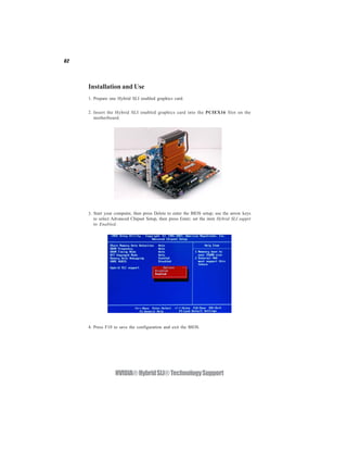 62




     Installation and Use
     1. Prepare one Hybrid SLI enabled graphics card.


     2. Insert the Hybrid SLI enabled graphics card into the PCIEX16 Slot on the
        motherboard.




     3. Start your computer, then press Delete to enter the BIOS setup; use the arrow keys
        to select Advanced Chipset Setup, then press Enter; set the item Hybrid SLI supprt
        to Enabled.




     4. Press F10 to save the configuration and exit the BIOS.




                   NVIDIA® Hybrid SLI® Technology Support
 