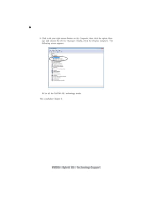 64




     8. Click with your right mouse button on My Computer, then click the option Man-
        age and choose the Device Manager, finally, click the Display Adapters. The
        following screen appears.




       All in all, the NVIDIA SLI technology works.

     This concludes Chapter 6.




                  NVIDIA® Hybrid SLI® Technology Support
 
