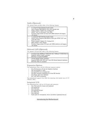 3


Audio (Optional)
The onboard Audio provides either of the following features:

     •   5.1 Channel High Definition Audio Codec
     •   DACs Support 96K/48K/44.1KHz DAC sample rate
     •   Power support: Digital:3.3V; Analog:5.0V
     •   WOWTM and Tru SurroundTM from SRS
     •   Provides single ended CD input with DRM solutions and legacy
         OS issues
     •   7.1 Channel High Definition Audio Codec
     •   SPDIF In/Out supports 96K/48K/44.1KHz plus SPDIF OUT sup-
         ports 88.2 KHz
     •   Power support: Digital:3.3V; Analog:5.0V
     •   MAxx PlayerTM from Waves
     •   Provides single ended CD input with DRM solutions and legacy
         OS issues


Onboard LAN (Optional)
The onboard LAN provides either of the following features:

 •       Compliant with 1000Base-T IEEE 802.3ab, 100Base-TX IEEE 802.3u
 •       Supports half/full duplex operation
 •       IEEE 802.3 compliant RGMII/MII
 •       10/100 full/half duplex operation
 •       Supports RMII mode, MII, and 7-wire SNI (Serial Network Interface)
 •       IEEE 802.3/802.3u compliant


Expansion Options
The motherboard comes with the following expansion options:
  •    One PCI Express x16 slot for Graphics Interface
  •    Two PCI Express x1 slots
  •    One 32-bit PCI v2.3 compliant slot
  •    One IDE connector supporting up to two IDE devices
  •    One floppy disk drive interface
  •    Six 7-pin SATA connectors
This motherboard supports Ultra DMA bus mastering with transfer rates of 133/
100/66/33 Mb/s.

Integrated I/O
The motherboard has a full set of I/O ports and connectors:
  •   Two PS/2 ports for mouse and keyboard
  •   One serial port
  •   One VGA port
  •   One optional DVI port
  •   Six USB ports
  •   One LAN port
  •   Audio jacks for microphone, line-in and 6/8-ch (optional) line-out



                   Introducing the Motherboard
 