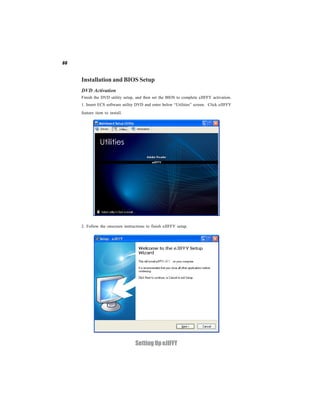 66



     Installation and BIOS Setup
     DVD Activation
     Finish the DVD utility setup, and then set the BIOS to complete eJIFFY activation.
     1. Insert ECS software utility DVD and enter below “Utilities” screen. Click eJIFFY
     feature item to install.




     2. Follow the onscreen instructions to finish eJIFFY setup.




                                   Setting Up eJIFFY
 
