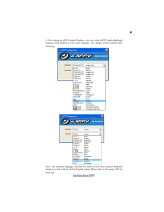 67


3. After setting up eJIFFY under Windows, you can switch eJIFFY display/keyboard
language from English to your local language. The changes will be applied after
rebooting.




Note: The keyboard language selection list offers several more regional keyboard
setups to switch with the default English typing. Please refer to the usage FAQ for
more tips.
                             Setting Up eJIFFY
 