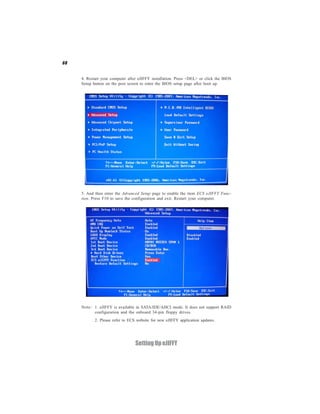 68


     4. Restart your computer after eJIFFY installation. Press <DEL> or click the BIOS
     Setup button on the post screen to enter the BIOS setup page after boot up.




     5. And then enter the Advanced Setup page to enable the item ECS eJIFFY Func-
     tion. Press F10 to save the configuration and exit. Restart your computer.




     Note: 1. eJIFFY is available in SATA/IDE/AHCI mode. It does not support RAID
           configuration and the onboard 34-pin floppy drives.
            2. Please refer to ECS website for new eJIFFY application updates.




                                  Setting Up eJIFFY
 