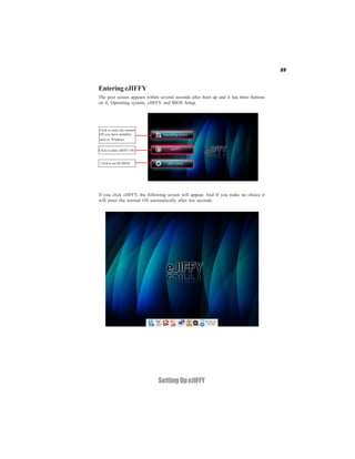 69


Entering eJIFFY
The post screen appears within several seconds after boot up and it has three buttons
on it, Operating system, eJIFFY and BIOS Setup.




Click to enter the normal
OS you have installed
such as Windows.


Click to enter eJIFFY OS.


 Click to set the BIOS.




If you click eJIFFY, the following screen will appear. And If you make no choice it
will enter the normal OS automatically after ten seconds.




                              Setting Up eJIFFY
 
