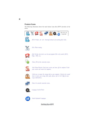 70



     Feature Icons
     The following illustration shows the main feature icons that eJIFFY provides on the
     menu.




                  eWeb: Firefox for web browsing/webmail and watching flash video.




                  ePix: Photo viewing.



                  ePal: On-line chat tool to use the most popular IMs in the world. (MSN,
                  ICQ , AIM, etc.)



                  Shows ePal on-line connection status.


                  Shut Down/Restart: Ends your session and turns off the computer./Ends
                  your session and restart the computer..


                  Click once to connect the storage disk to your computer. Click for the second
                  time to remove your storage disk safely. (please refer to the FAQ for more
                  usage information.)


                  Shows the network connection status.



                  Language Control Panel




                  Switch Keyboard Languages



                                    Setting Up eJIFFY
 