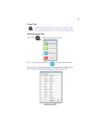 71


Usage FAQ
               Language Control Panel: Besides setting English as the default interface,
               eJIFFY offers multi-language displays and keyboard settings for language-
               switch. Open the language control panel to select a preferable language setting.

Keyboard Language Setup

Step1. Click                 to open the language control panel.




Step 2: Click “Keyboard Language” icon                      to open the keyboard selection


list, which offers several regional keyboard settings besides default English keyboard.
Step 3: Click the selected keyboard language (e.g. French) and press “OK”.




                                  Setting Up eJIFFY
 