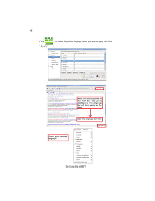 72




     Click          to enable all possible language inputs you want to apply, and click

     “Apply”:




                                              Move your mouse pointer on
                                              the text box and press
                                              Ctrl+Space. The language
                                              bar will then appear as fol-
                                              lows.




                                             Click the language bar here.




             Select your desired
             language




                                Setting Up eJIFFY
 