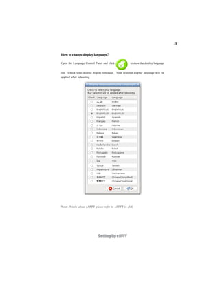 73


How to change display language?

Open the Language Control Panel and click              to show the display language


list. Check your desired display language. Your selected display language will be
applied after rebooting.




Note: Details about eJIFFY please refer to eJIFFY in disk.




                             Setting Up eJIFFY
 