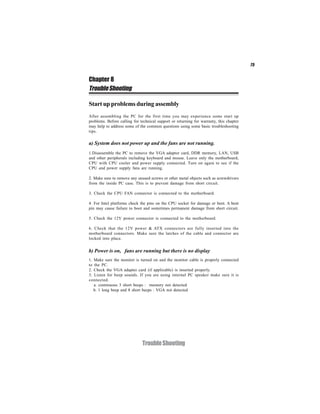 75


Chapter 8
Trouble Shooting

Start up problems during assembly
After assembling the PC for the first time you may experience some start up
problems. Before calling for technical support or returning for warranty, this chapter
may help to address some of the common questions using some basic troubleshooting
tips.

a) System does not power up and the fans are not running.
1.Disassemble the PC to remove the VGA adaptor card, DDR memory, LAN, USB
and other peripherals including keyboard and mouse. Leave only the motherboard,
CPU with CPU cooler and power supply connected. Turn on again to see if the
CPU and power supply fans are running.

2. Make sure to remove any unused screws or other metal objects such as screwdrivers
from the inside PC case. This is to prevent damage from short circuit.

3. Check the CPU FAN connector is connected to the motherboard.

4. For Intel platforms check the pins on the CPU socket for damage or bent. A bent
pin may cause failure to boot and sometimes permanent damage from short circuit.

5. Check the 12V power connector is connected to the motherboard.

6. Check that the 12V power & ATX connectors are fully inserted into the
motherboard connectors. Make sure the latches of the cable and connector are
locked into place.


b) Power is on, fans are running but there is no display
1. Make sure the monitor is turned on and the monitor cable is properly connected
to the PC.
2. Check the VGA adapter card (if applicable) is inserted properly.
3. Listen for beep sounds. If you are using internal PC speaker make sure it is
connected.
   a. continuous 3 short beeps : memory not detected
   b. 1 long beep and 8 short beeps : VGA not detected




                              Trouble Shooting
 