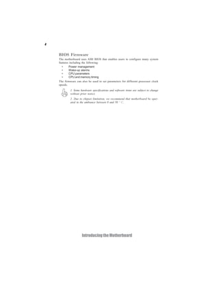 4


    BIOS Firmware
    The motherboard uses AMI BIOS that enables users to configure many system
    features including the following:
      •     Power management
      •     Wake-up alarms
      •     CPU parameters
      •     CPU and memory timing
    The firmware can also be used to set parameters for different processor clock
    speeds.
            1. Some hardware specifications and software items are subject to change
            without prior notice.
            2. Due to chipset limitation, we recommend that motherboard be oper-
            ated in the ambiance between 0 and 50 ° C.




                     Introducing the Motherboard
 