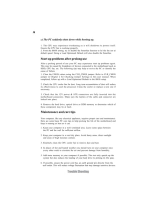 76


     c) The PC suddenly shuts down while booting up.

     1. The CPU may experience overheating so it will shutdown to protect itself.
     Ensure the CPU fan is working properly.
     2. From the BIOS setting, try to disable the Smartfan function to let the fan run at
     default speed. Doing a Load Optimised Default will also disable the Smartfan.

     Start up problems after prolong use
     After a prolong period of use your PC may experience start up problems again.
     This may be caused by breakdown of devices connected to the motherboard such as
     HDD, CPU fan, etc. The following tips may help to revive the PC or identify the
     cause of failure.
     1. Clear the CMOS values using the CLR_CMOS jumper. Refer to CLR_CMOS
     jumper in Chapter 2 for Checking Jumper Settings in this user manual. When
     completed, follow up with a Load Optimised Default in the BIOS setup.

     2. Check the CPU cooler fan for dust. Long term accumulation of dust will reduce
     its effectiveness to cool the processor. Clean the cooler or replace a new one if
     necessary.

     3. Check that the 12V power & ATX connectors are fully inserted into the
     motherboard connectors. Make sure the latches of the cable and connector are
     locked into place.

     4. Remove the hard drive, optical drive or DDR memory to determine which of
     these component may be at fault.

     Maintenance and care tips
     Your computer, like any electrical appliance, requires proper care and maintenance.
     Here are some basic PC care tips to help prolong the life of the motherboard and
     keep it running as best as it can.

     1. Keep your computer in a well ventilated area. Leave some space between
        the PC and the wall for sufficient airflow.

     2. Keep your computer in a cool dry place. Avoid dusty areas, direct sunlight
        and areas of high moisture content.

     3. Routinely clean the CPU cooler fan to remove dust and hair.

     4. In places of hot and humid weather you should turn on your computer once
        every other week to circulate the air and prevent damage from humidity.

     5. Add more memory to your computer if possible. This not only speeds up the
        system but also reduces the loading of your hard drive to prolong its life span.

     6. If possible, ensure the power cord has an earth ground pin directly from the
       wall outlet. This will reduce voltage fluctuation that may damage sensitive devices.


                                   Trouble Shooting
 