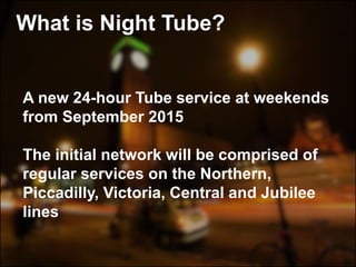 A new 24-hour Tube service at weekends
from September 2015
The initial network will be comprised of
regular services on the Northern,
Piccadilly, Victoria, Central and Jubilee
lines
What is Night Tube?
 