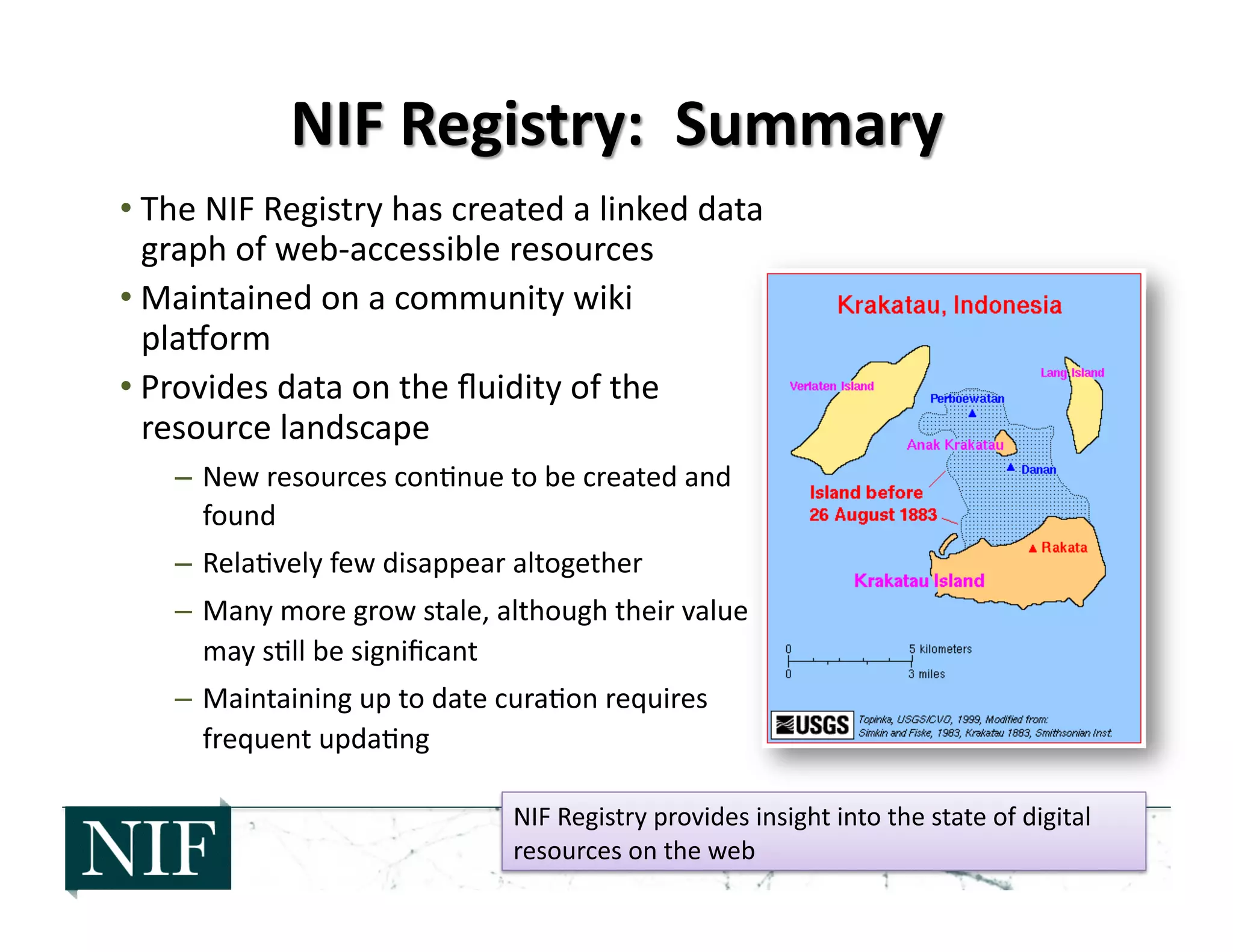 • The	
  NIF	
  Registry	
  has	
  created	
  a	
  linked	
  data	
  
graph	
  of	
  web-­‐accessible	
  resources	
  
• Maintained	
  on	
  a	
  community	
  wiki	
  
pla]orm	
  
• Provides	
  data	
  on	
  the	
  ﬂuidity	
  of	
  the	
  
resource	
  landscape	
  
–  New	
  resources	
  con>nue	
  to	
  be	
  created	
  and	
  
found	
  
–  Rela>vely	
  few	
  disappear	
  altogether	
  
–  Many	
  more	
  grow	
  stale,	
  although	
  their	
  value	
  
may	
  s>ll	
  be	
  signiﬁcant	
  
–  Maintaining	
  up	
  to	
  date	
  cura>on	
  requires	
  
frequent	
  upda>ng	
  
NIF	
  Registry	
  provides	
  insight	
  into	
  the	
  state	
  of	
  digital	
  
resources	
  on	
  the	
  web	
  
 