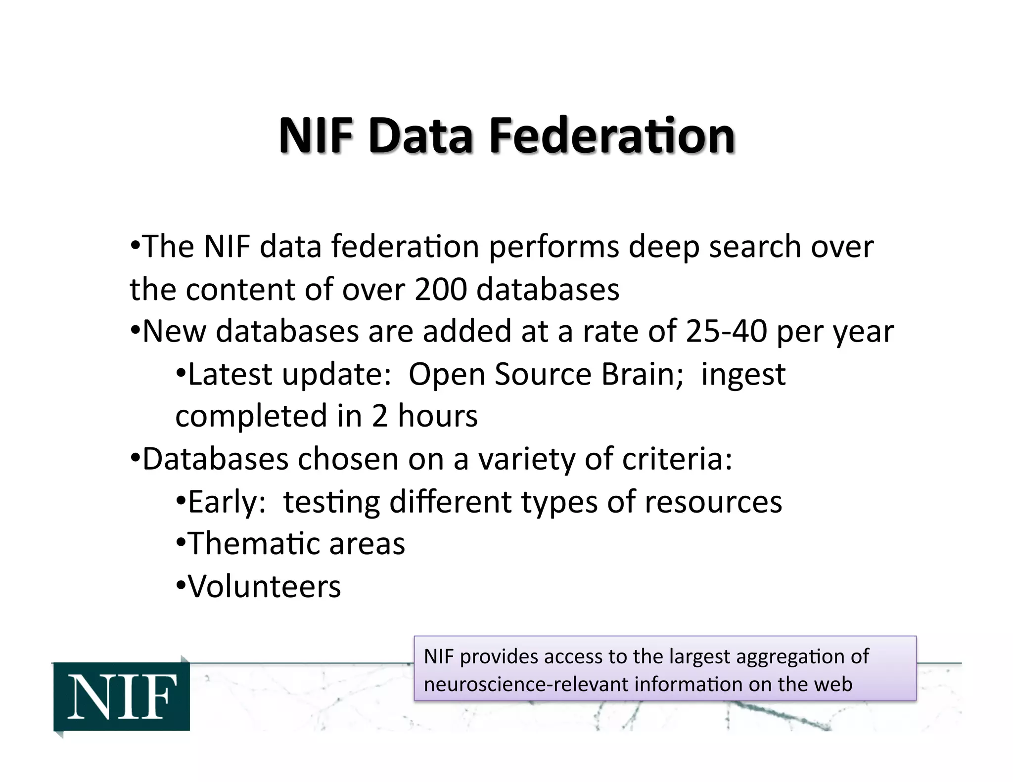 • The	
  NIF	
  data	
  federa>on	
  performs	
  deep	
  search	
  over	
  
the	
  content	
  of	
  over	
  200	
  databases	
  
• New	
  databases	
  are	
  added	
  at	
  a	
  rate	
  of	
  25-­‐40	
  per	
  year	
  
• Latest	
  update:	
  	
  Open	
  Source	
  Brain;	
  	
  ingest	
  
completed	
  in	
  2	
  hours	
  
• Databases	
  chosen	
  on	
  a	
  variety	
  of	
  criteria:	
  
• Early:	
  	
  tes>ng	
  diﬀerent	
  types	
  of	
  resources	
  
• Thema>c	
  areas	
  
• Volunteers	
  
NIF	
  provides	
  access	
  to	
  the	
  largest	
  aggrega>on	
  of	
  
neuroscience-­‐relevant	
  informa>on	
  on	
  the	
  web	
  
 