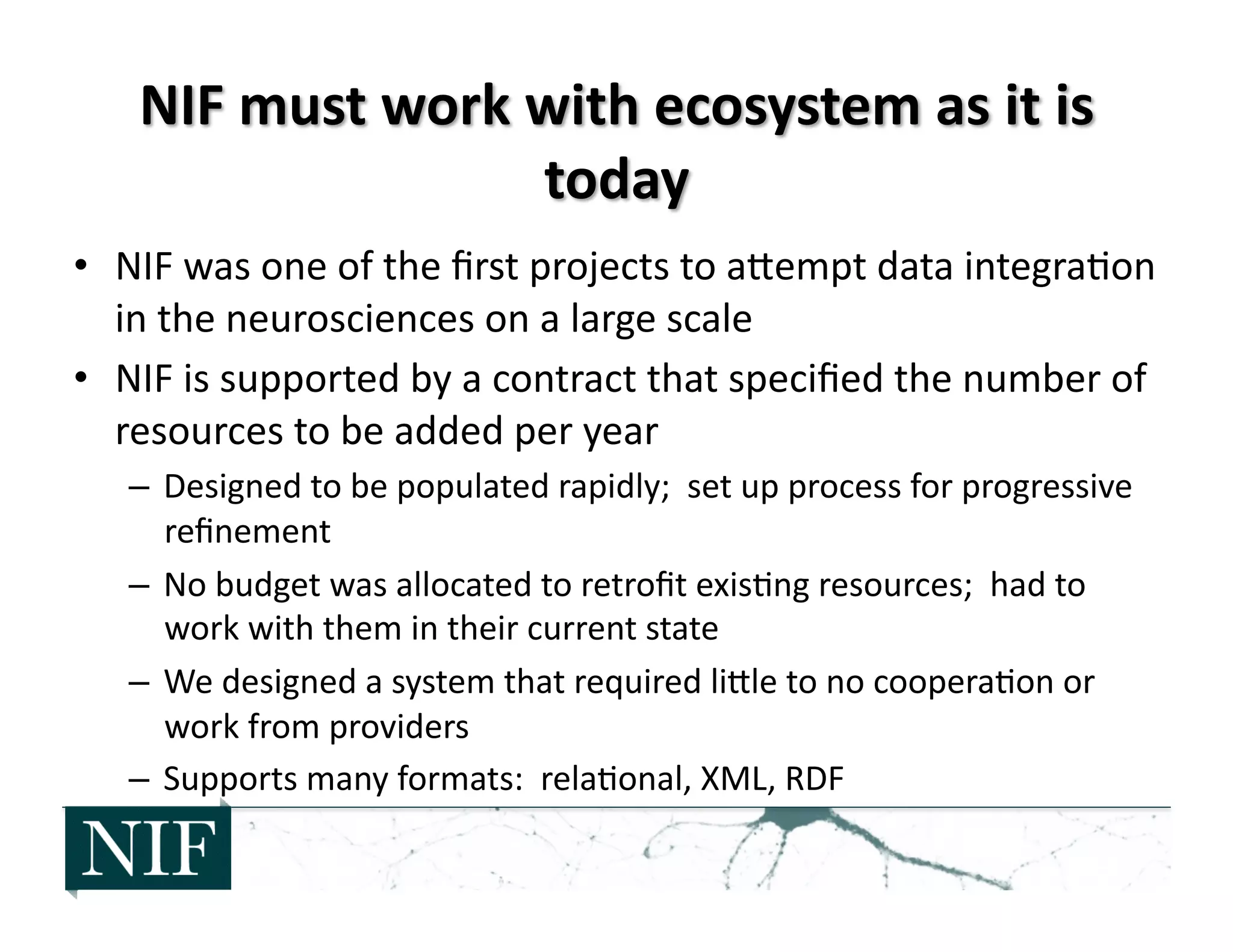 •  NIF	
  was	
  one	
  of	
  the	
  ﬁrst	
  projects	
  to	
  aZempt	
  data	
  integra>on	
  
in	
  the	
  neurosciences	
  on	
  a	
  large	
  scale	
  
•  NIF	
  is	
  supported	
  by	
  a	
  contract	
  that	
  speciﬁed	
  the	
  number	
  of	
  
resources	
  to	
  be	
  added	
  per	
  year	
  	
  
–  Designed	
  to	
  be	
  populated	
  rapidly;	
  	
  set	
  up	
  process	
  for	
  progressive	
  
reﬁnement	
  
–  No	
  budget	
  was	
  allocated	
  to	
  retroﬁt	
  exis>ng	
  resources;	
  	
  had	
  to	
  
work	
  with	
  them	
  in	
  their	
  current	
  state	
  
–  We	
  designed	
  a	
  system	
  that	
  required	
  liZle	
  to	
  no	
  coopera>on	
  or	
  
work	
  from	
  providers	
  
–  Supports	
  many	
  formats:	
  	
  rela>onal,	
  XML,	
  RDF	
  
 