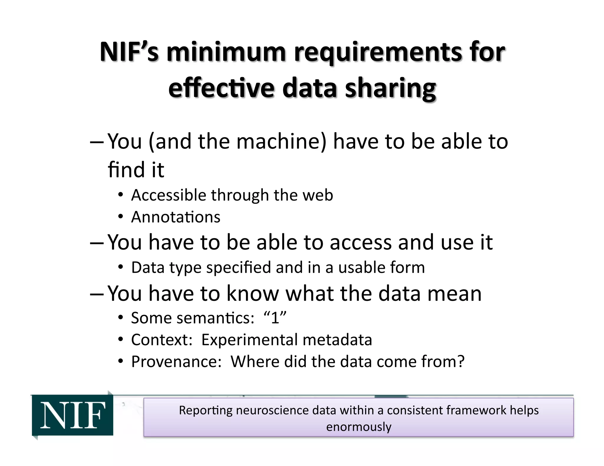 – You	
  (and	
  the	
  machine)	
  have	
  to	
  be	
  able	
  to	
  
ﬁnd	
  it	
  
•  Accessible	
  through	
  the	
  web	
  
•  Annota>ons	
  
– You	
  have	
  to	
  be	
  able	
  to	
  access	
  and	
  use	
  it	
  
•  Data	
  type	
  speciﬁed	
  and	
  in	
  a	
  usable	
  form	
  
– You	
  have	
  to	
  know	
  what	
  the	
  data	
  mean	
  
•  Some	
  seman>cs:	
  	
  “1”	
  
•  Context:	
  	
  Experimental	
  metadata	
  
•  Provenance:	
  	
  Where	
  did	
  the	
  data	
  come	
  from?	
  
Repor>ng	
  neuroscience	
  data	
  within	
  a	
  consistent	
  framework	
  helps	
  
enormously	
  
 