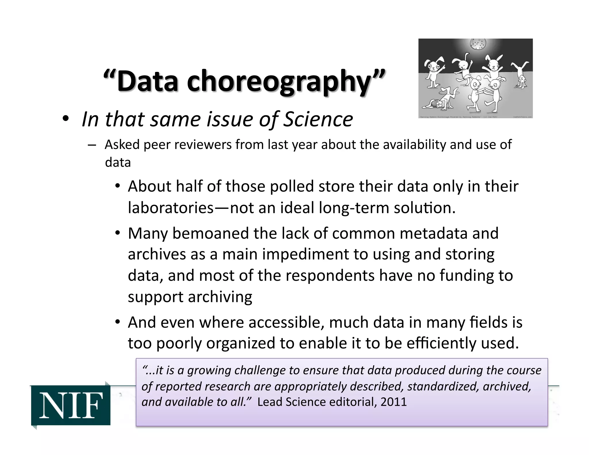 •  In	
  that	
  same	
  issue	
  of	
  Science	
  
–  Asked	
  peer	
  reviewers	
  from	
  last	
  year	
  about	
  the	
  availability	
  and	
  use	
  of	
  
data	
  
•  About	
  half	
  of	
  those	
  polled	
  store	
  their	
  data	
  only	
  in	
  their	
  
laboratories—not	
  an	
  ideal	
  long-­‐term	
  solu>on.	
  	
  
•  Many	
  bemoaned	
  the	
  lack	
  of	
  common	
  metadata	
  and	
  
archives	
  as	
  a	
  main	
  impediment	
  to	
  using	
  and	
  storing	
  
data,	
  and	
  most	
  of	
  the	
  respondents	
  have	
  no	
  funding	
  to	
  
support	
  archiving	
  
•  And	
  even	
  where	
  accessible,	
  much	
  data	
  in	
  many	
  ﬁelds	
  is	
  
too	
  poorly	
  organized	
  to	
  enable	
  it	
  to	
  be	
  eﬃciently	
  used.	
  
“...it	
  is	
  a	
  growing	
  challenge	
  to	
  ensure	
  that	
  data	
  produced	
  during	
  the	
  course	
  
of	
  reported	
  research	
  are	
  appropriately	
  described,	
  standardized,	
  archived,	
  
and	
  available	
  to	
  all.”	
  	
  Lead	
  Science	
  editorial,	
  2011	
  
 