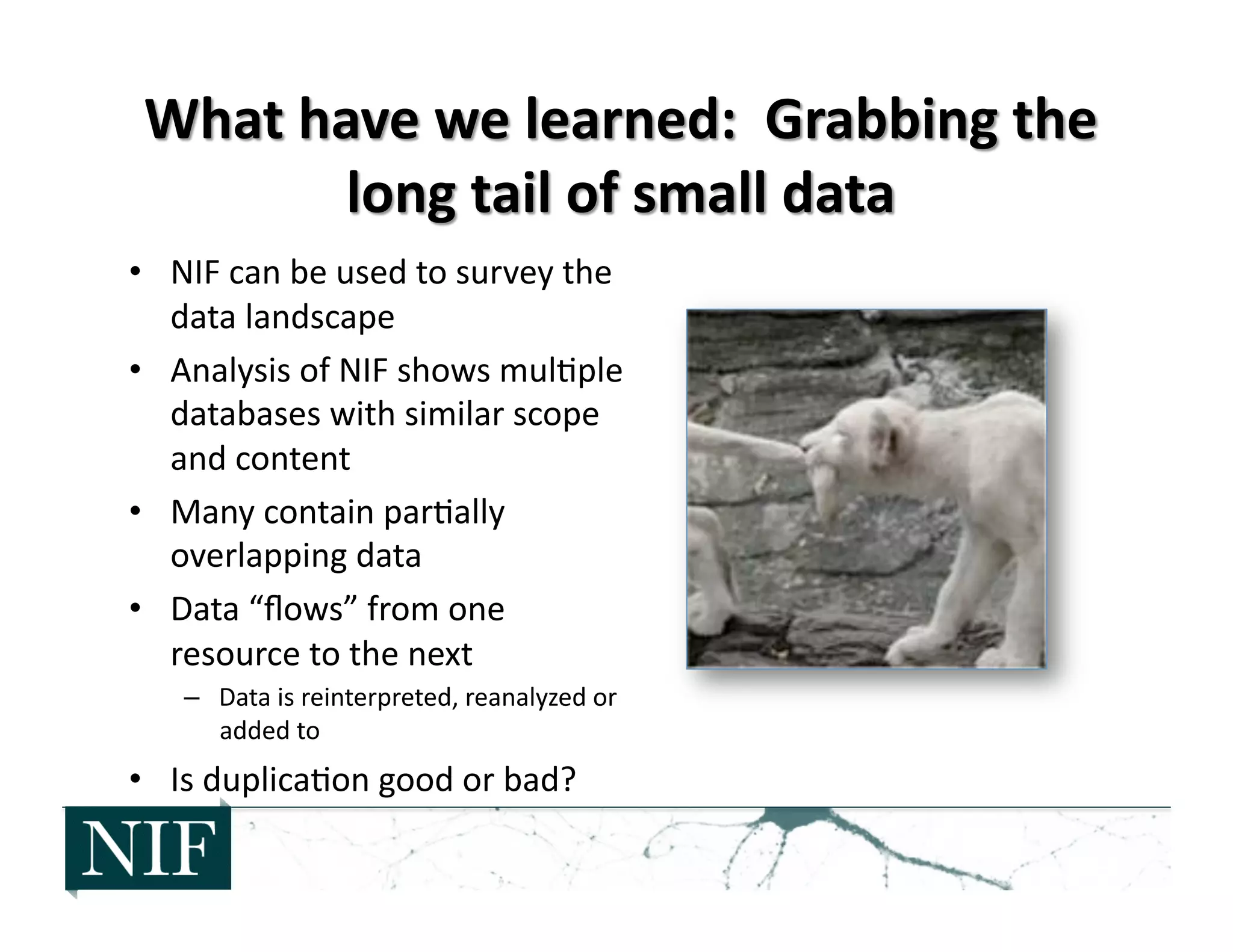 •  NIF	
  can	
  be	
  used	
  to	
  survey	
  the	
  
data	
  landscape	
  
•  Analysis	
  of	
  NIF	
  shows	
  mul>ple	
  
databases	
  with	
  similar	
  scope	
  
and	
  content	
  
•  Many	
  contain	
  par>ally	
  
overlapping	
  data	
  
•  Data	
  “ﬂows”	
  from	
  one	
  
resource	
  to	
  the	
  next	
  
–  Data	
  is	
  reinterpreted,	
  reanalyzed	
  or	
  
added	
  to	
  
•  Is	
  duplica>on	
  good	
  or	
  bad?	
  
 